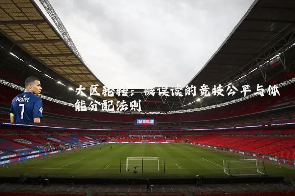大区轮转:被误读的竞技公平与体能分配法则