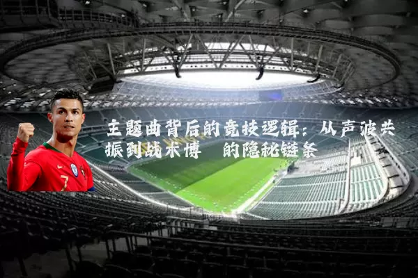 主题曲背后的竞技逻辑:从声波共振到战术博弈的隐秘链条
